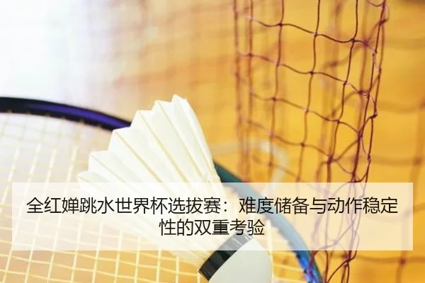 全红婵跳水世界杯选拔赛：难度储备与动作稳定性的双重考验