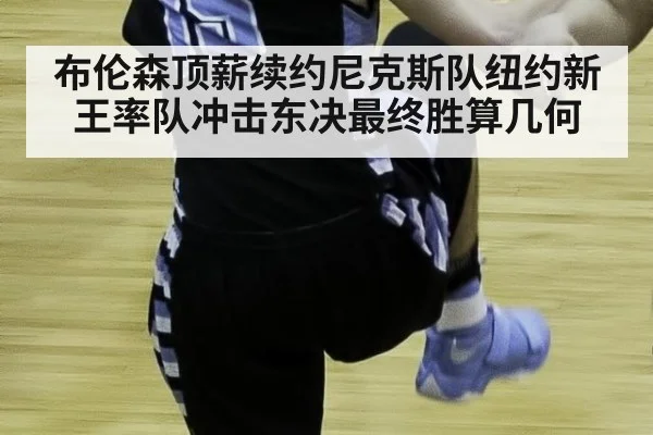 布伦森顶薪续约尼克斯队纽约新王率队冲击东决最终胜算几何